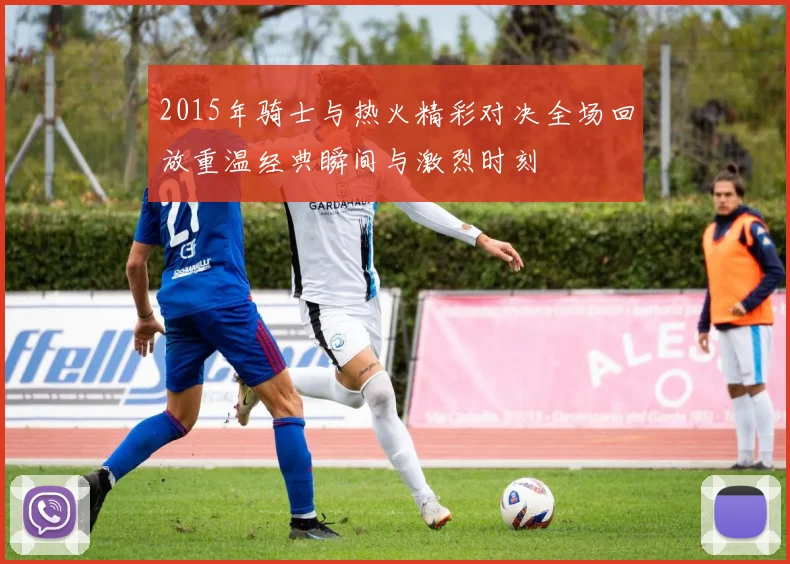 2015年骑士与热火精彩对决全场回放重温经典瞬间与激烈时刻