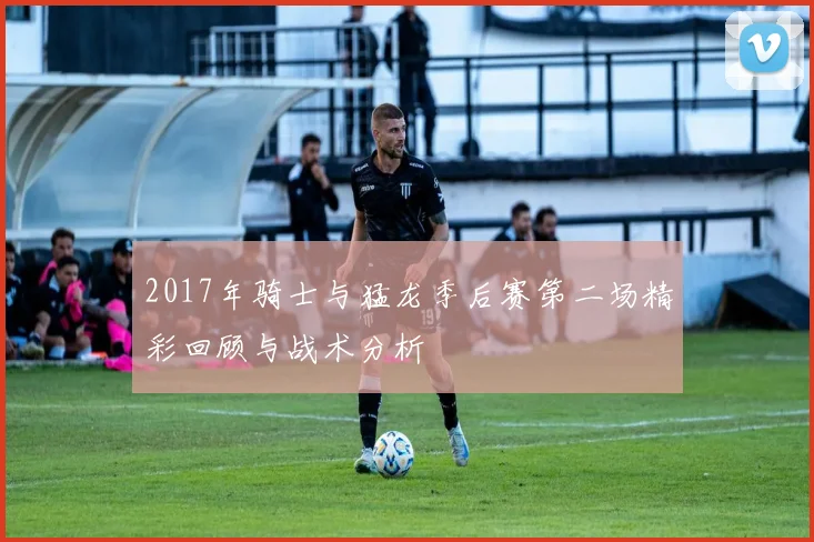 2017年骑士与猛龙季后赛第二场精彩回顾与战术分析