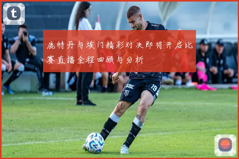 鹿特丹与埃门精彩对决即将开启比赛直播全程回顾与分析