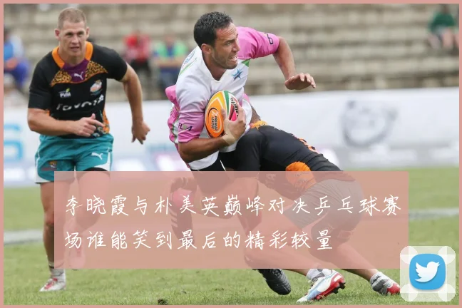 李晓霞与朴美英巅峰对决乒乓球赛场谁能笑到最后的精彩较量