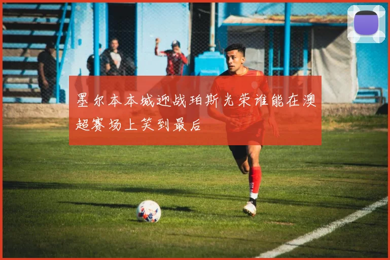 墨尔本本城迎战珀斯光荣谁能在澳超赛场上笑到最后
