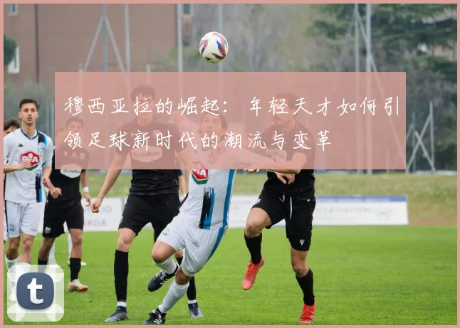 穆西亚拉的崛起：年轻天才如何引领足球新时代的潮流与变革