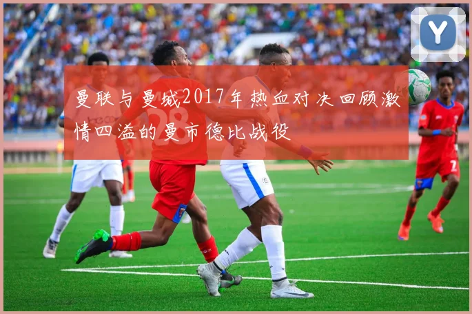 曼联与曼城2017年热血对决回顾激情四溢的曼市德比战役