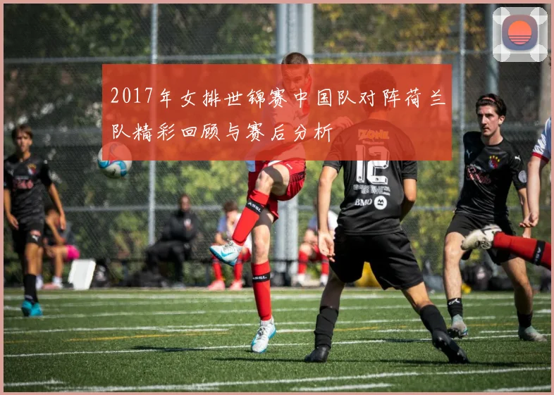 2017年女排世锦赛中国队对阵荷兰队精彩回顾与赛后分析