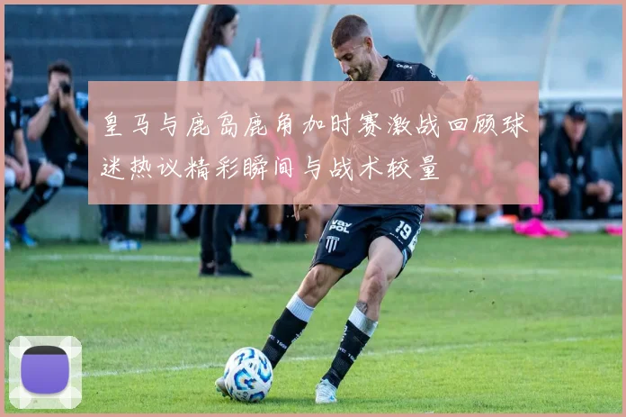 皇马与鹿岛鹿角加时赛激战回顾球迷热议精彩瞬间与战术较量