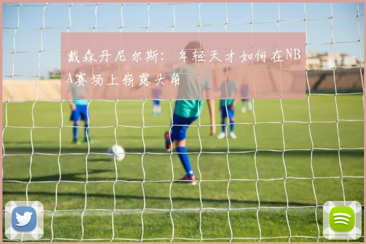 戴森丹尼尔斯：年轻天才如何在NBA赛场上崭露头角