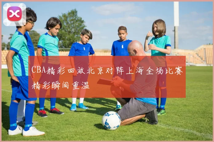 CBA精彩回放北京对阵上海全场比赛精彩瞬间重温