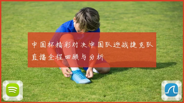 中国杯精彩对决中国队迎战捷克队直播全程回顾与分析