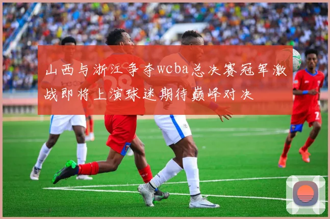 山西与浙江争夺wcba总决赛冠军激战即将上演球迷期待巅峰对决