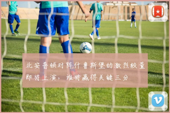 北安普顿对阵什鲁斯堡的激烈较量即将上演，谁将赢得关键三分
