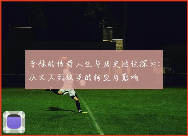李禄的传奇人生与历史地位探讨：从文人到权臣的转变与影响