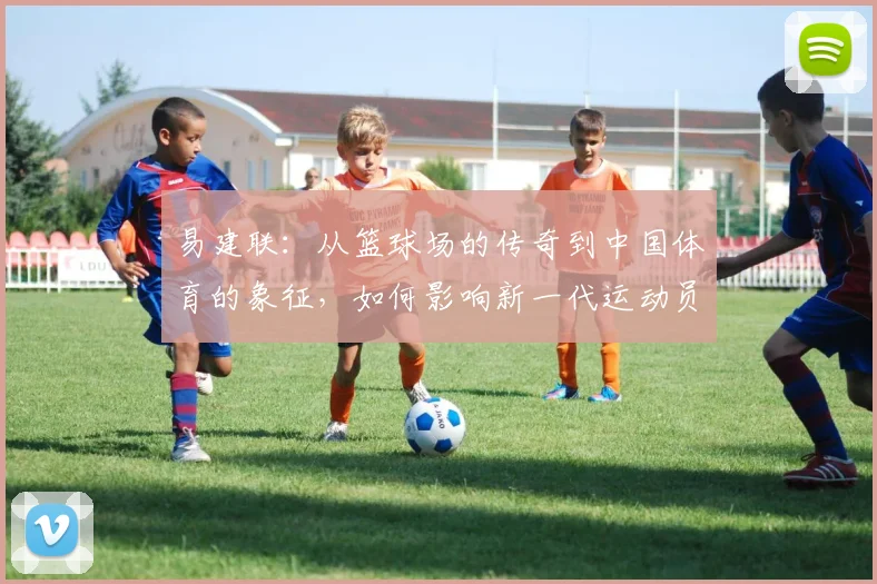易建联：从篮球场的传奇到中国体育的象征，如何影响新一代运动员成长