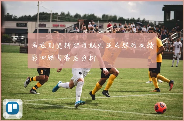 乌兹别克斯坦与叙利亚足球对决精彩回顾与赛后分析