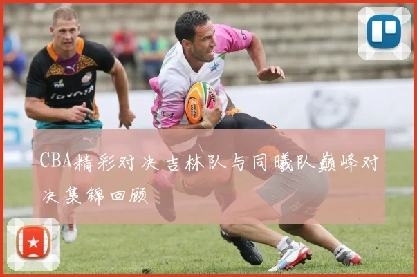 CBA精彩对决吉林队与同曦队巅峰对决集锦回顾